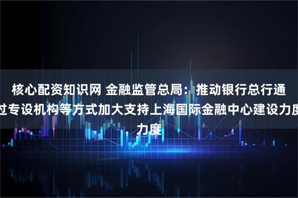 核心配资知识网 金融监管总局：推动银行总行通过专设机构等方式加大支持上海国际金融中心建设力度