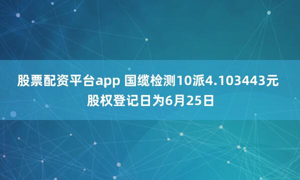 股票配资平台app 国缆检测10派4.103443元 股权登记日为6月25日