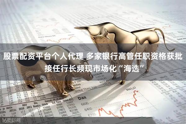 股票配资平台个人代理 多家银行高管任职资格获批 接任行长频现市场化“海选”