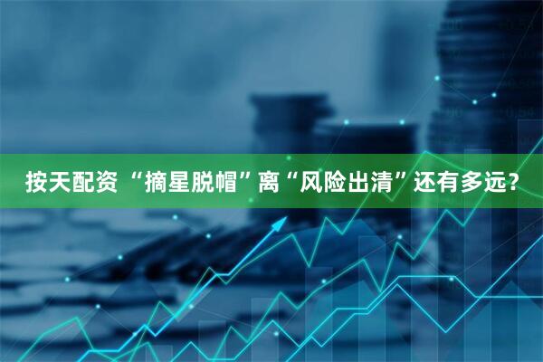 按天配资 “摘星脱帽”离“风险出清”还有多远？