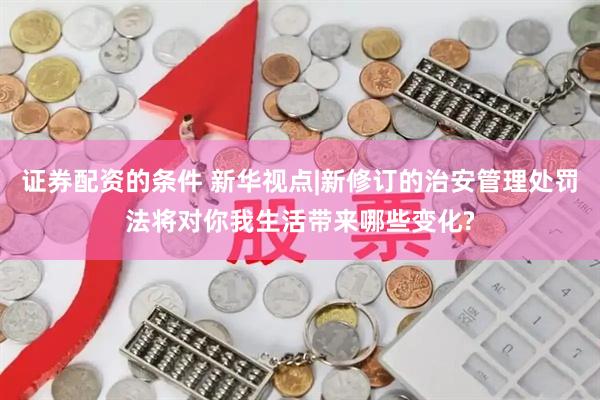 证券配资的条件 新华视点|新修订的治安管理处罚法将对你我生活带来哪些变化?