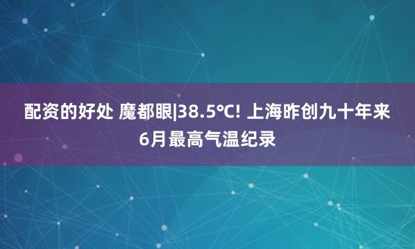 配资的好处 魔都眼|38.5℃! 上海昨创九十年来6月最高气温纪录