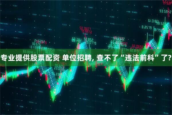 专业提供股票配资 单位招聘, 查不了“违法前科”了?