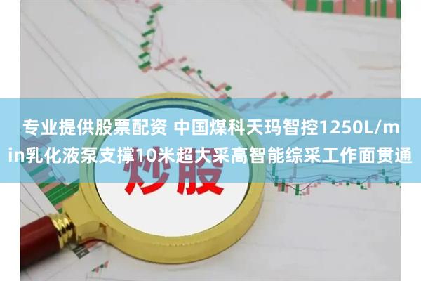 专业提供股票配资 中国煤科天玛智控1250L/min乳化液泵支撑10米超大采高智能综采工作面贯通