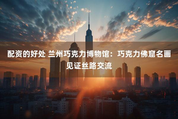 配资的好处 兰州巧克力博物馆：巧克力佛窟名画见证丝路交流