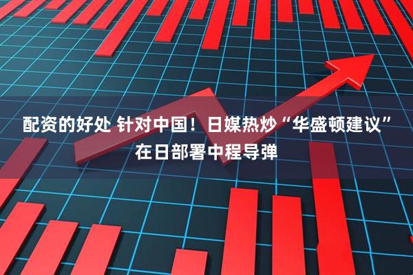 配资的好处 针对中国！日媒热炒“华盛顿建议”在日部署中程导弹