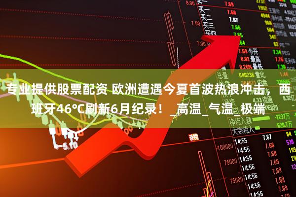 专业提供股票配资 欧洲遭遇今夏首波热浪冲击，西班牙46℃刷新6月纪录！_高温_气温_极端