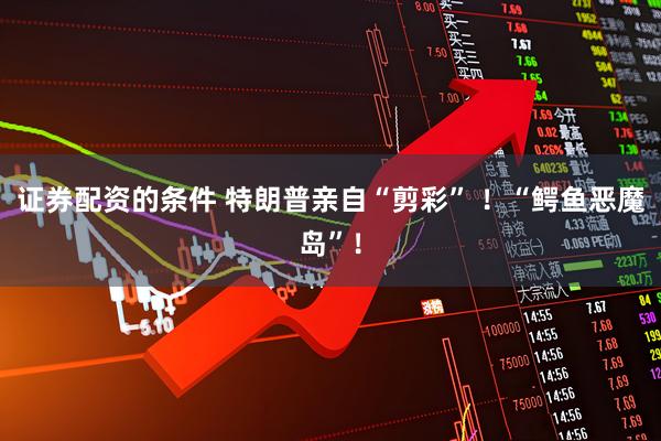 证券配资的条件 特朗普亲自“剪彩” ！“鳄鱼恶魔岛”！
