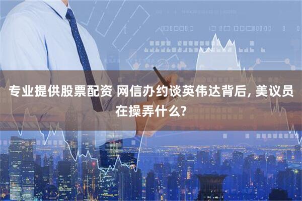 专业提供股票配资 网信办约谈英伟达背后, 美议员在操弄什么?