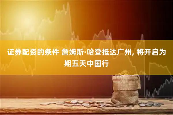 证券配资的条件 詹姆斯·哈登抵达广州, 将开启为期五天中国行