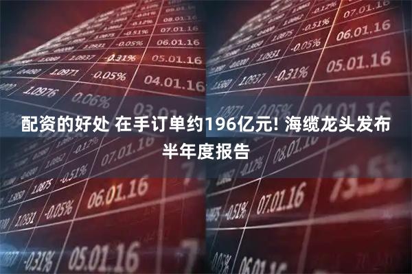 配资的好处 在手订单约196亿元! 海缆龙头发布半年度报告