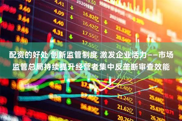 配资的好处 创新监管制度 激发企业活力——市场监管总局持续提升经营者集中反垄断审查效能