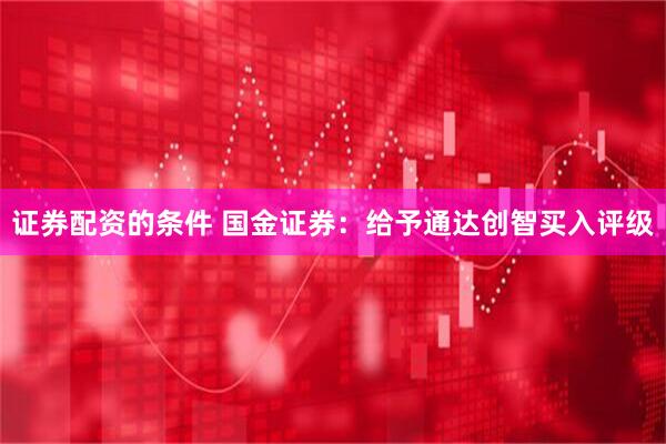 证券配资的条件 国金证券：给予通达创智买入评级
