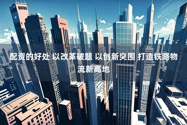 配资的好处 以改革破题 以创新突围 打造铁路物流新高地
