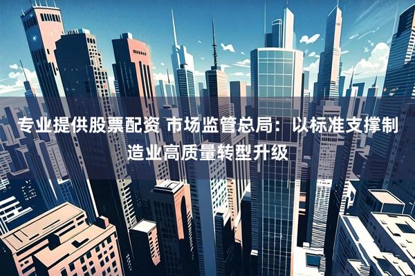 专业提供股票配资 市场监管总局：以标准支撑制造业高质量转型升级