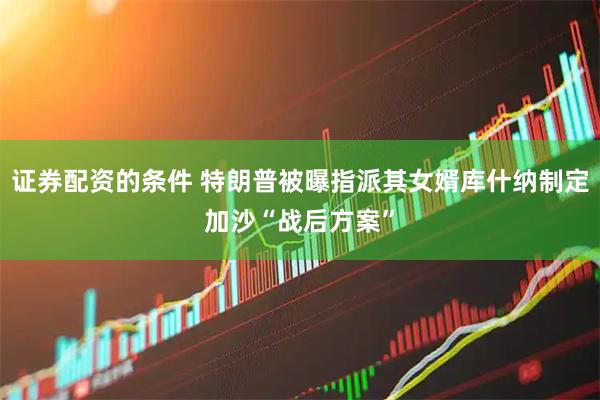 证券配资的条件 特朗普被曝指派其女婿库什纳制定加沙“战后方案”