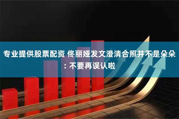 专业提供股票配资 佟丽娅发文澄清合照并不是朵朵: 不要再误认啦