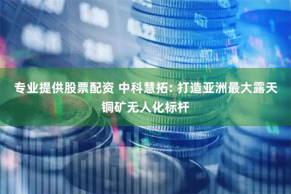 专业提供股票配资 中科慧拓: 打造亚洲最大露天铜矿无人化标杆