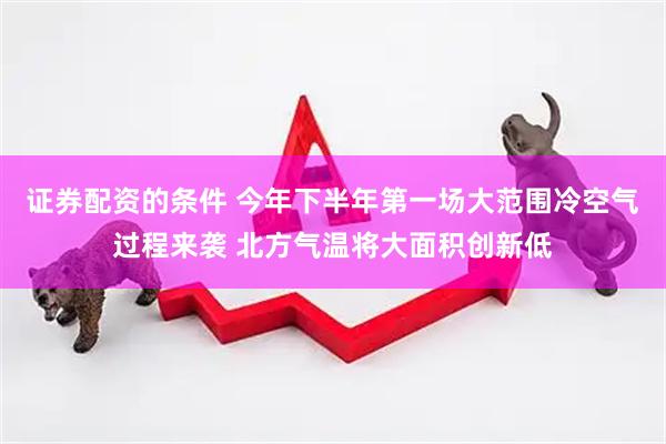 证券配资的条件 今年下半年第一场大范围冷空气过程来袭 北方气温将大面积创新低