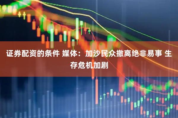 证券配资的条件 媒体：加沙民众撤离绝非易事 生存危机加剧