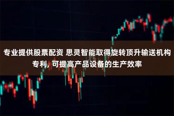 专业提供股票配资 思灵智能取得旋转顶升输送机构专利, 可提高产品设备的生产效率
