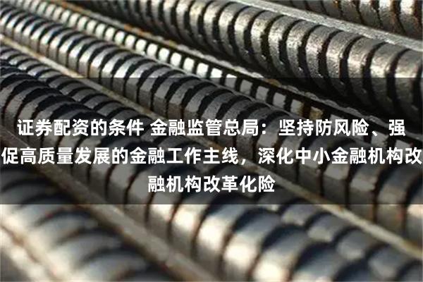 证券配资的条件 金融监管总局：坚持防风险、强监管、促高质量发展的金融工作主线，深化中小金融机构改革化险