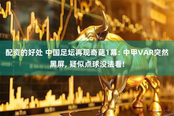 配资的好处 中国足坛再现奇葩1幕: 中甲VAR突然黑屏, 疑似点球没法看!