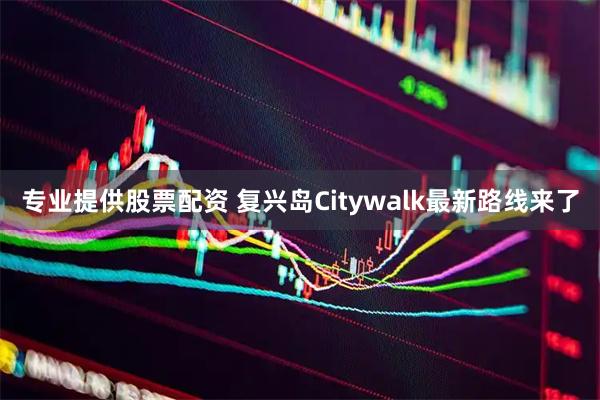 专业提供股票配资 复兴岛Citywalk最新路线来了