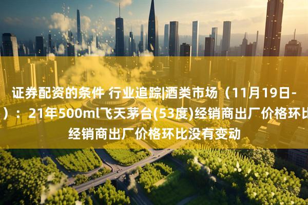 证券配资的条件 行业追踪|酒类市场(11月19日-11月25日):21年500ml飞天茅台(53度)经销商出厂价格环比没有变动