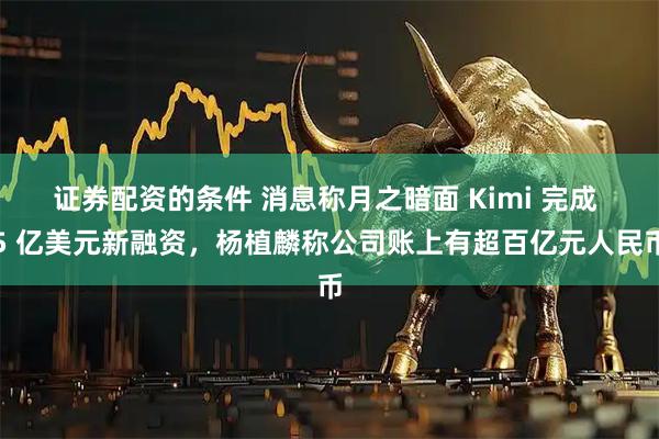 证券配资的条件 消息称月之暗面 Kimi 完成 5 亿美元新融资,杨植麟称公司账上有超百亿元人民币