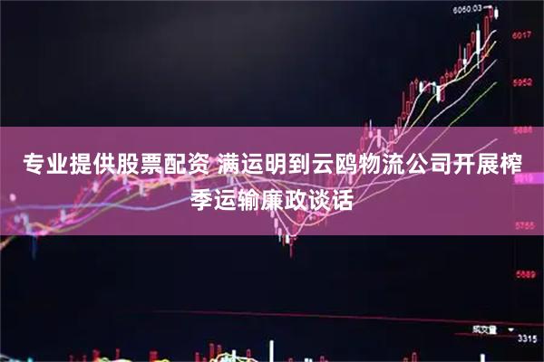 专业提供股票配资 满运明到云鸥物流公司开展榨季运输廉政谈话