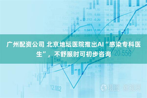 广州配资公司 北京地坛医院推出AI“感染专科医生”，不舒服时可初步咨询