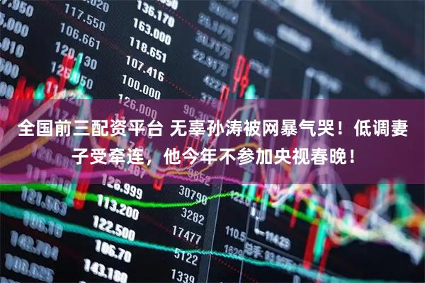 全国前三配资平台 无辜孙涛被网暴气哭！低调妻子受牵连，他今年不参加央视春晚！