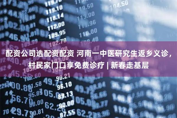 配资公司选配资配资 河南一中医研究生返乡义诊，村民家门口享免费诊疗 | 新春走基层